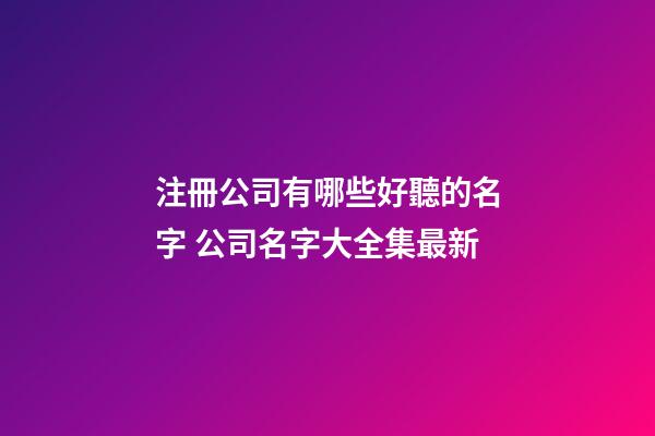 注冊公司有哪些好聽的名字 公司名字大全集最新